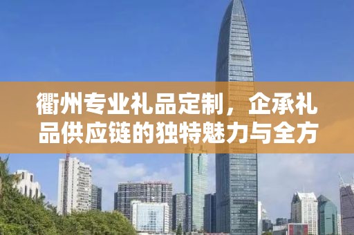 衢州专业礼品定制，企承礼品供应链的独特魅力与全方位服务
